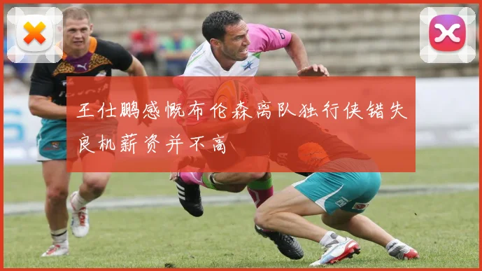 王仕鹏感慨布伦森离队独行侠错失良机薪资并不高