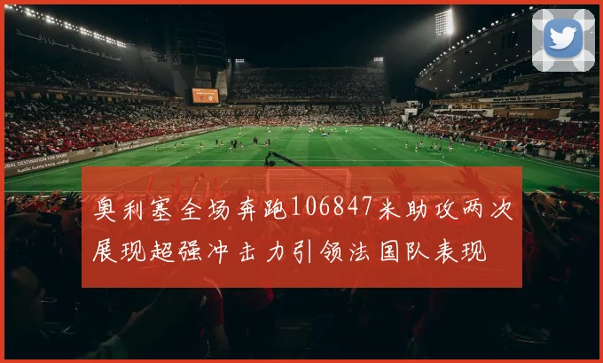 奥利塞全场奔跑106847米助攻两次展现超强冲击力引领法国队表现