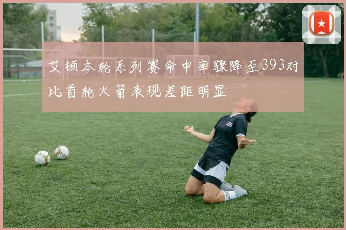 艾顿本轮系列赛命中率骤降至393对比首轮火箭表现差距明显