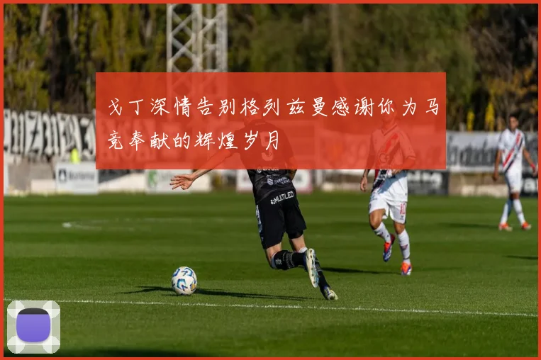 戈丁深情告别格列兹曼感谢你为马竞奉献的辉煌岁月