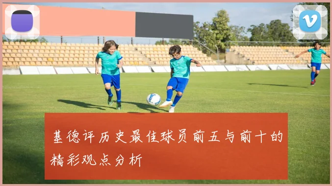 基德评历史最佳球员前五与前十的精彩观点分析