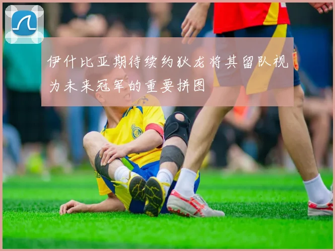 伊什比亚期待续约狄龙将其留队视为未来冠军的重要拼图