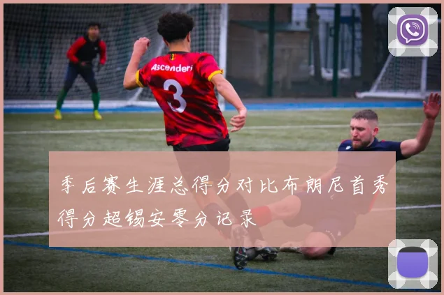 季后赛生涯总得分对比布朗尼首秀得分超锡安零分记录
