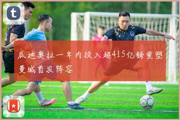 瓜迪奥拉一年内投入超415亿镑重塑曼城首发阵容