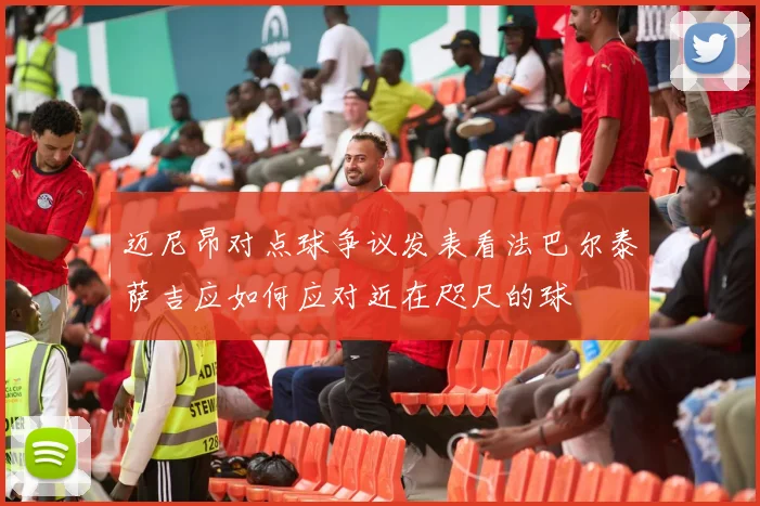 迈尼昂对点球争议发表看法巴尔泰萨吉应如何应对近在咫尺的球
