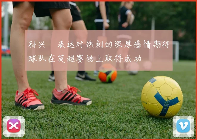 孙兴慜表达对热刺的深厚感情期待球队在英超赛场上取得成功