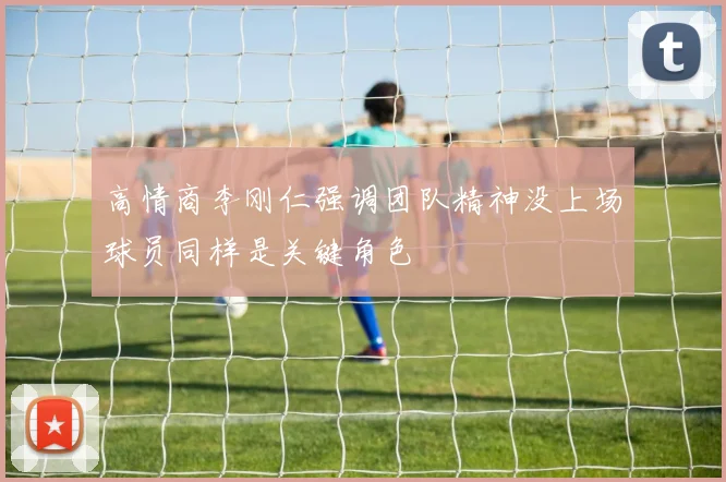 高情商李刚仁强调团队精神没上场球员同样是关键角色