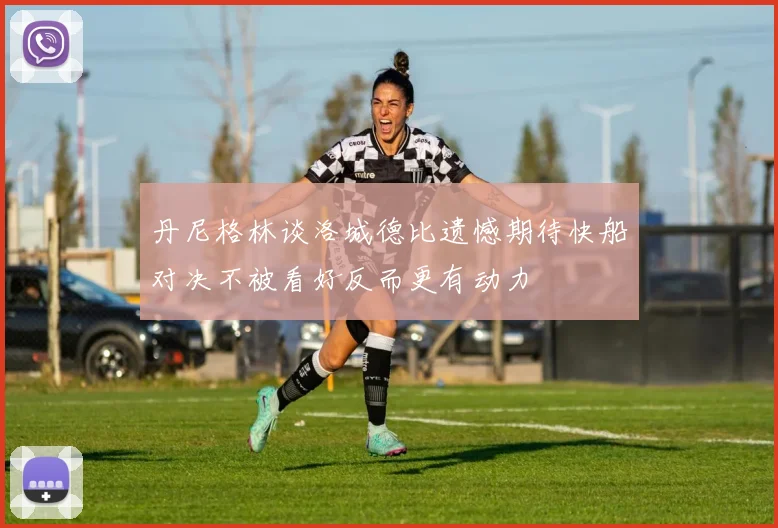 丹尼格林谈洛城德比遗憾期待快船对决不被看好反而更有动力
