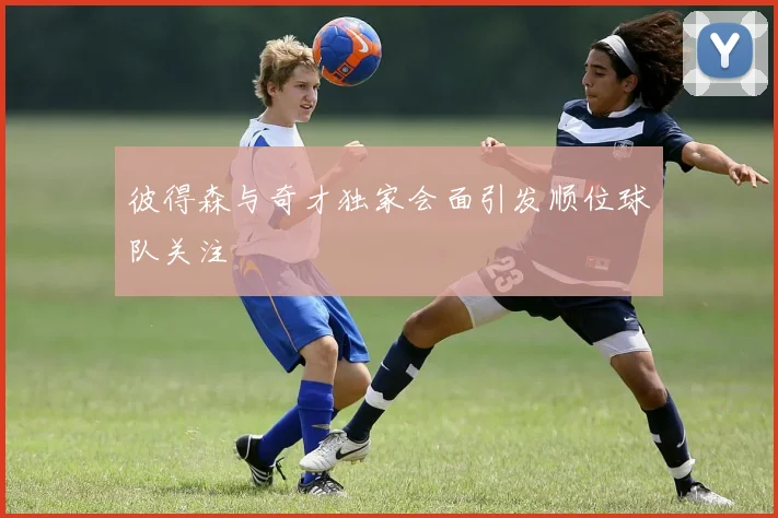 彼得森与奇才独家会面引发顺位球队关注