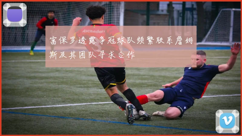 富保罗透露争冠球队频繁联系詹姆斯及其团队寻求合作