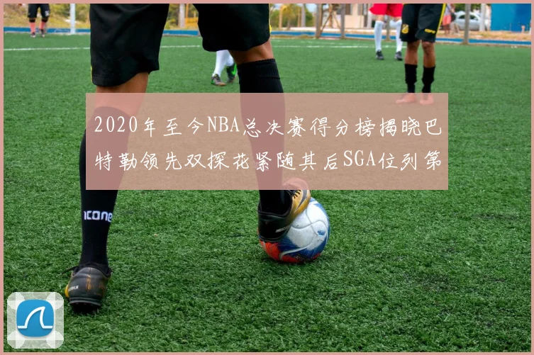 2020年至今NBA总决赛得分榜揭晓巴特勒领先双探花紧随其后SGA位列第四
