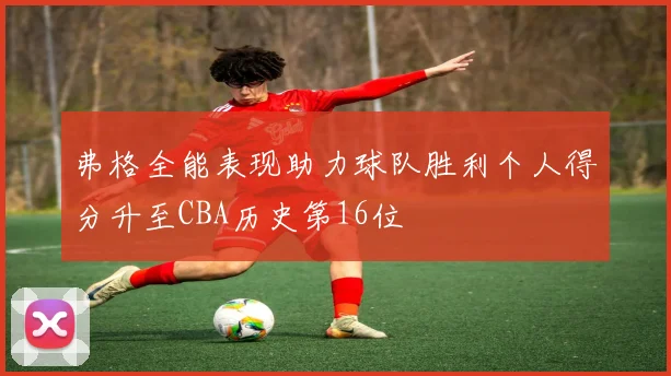 弗格全能表现助力球队胜利个人得分升至CBA历史第16位