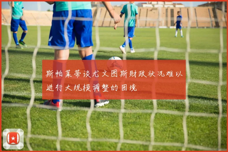 斯帕莱蒂谈尤文图斯财政状况难以进行大规模调整的困境
